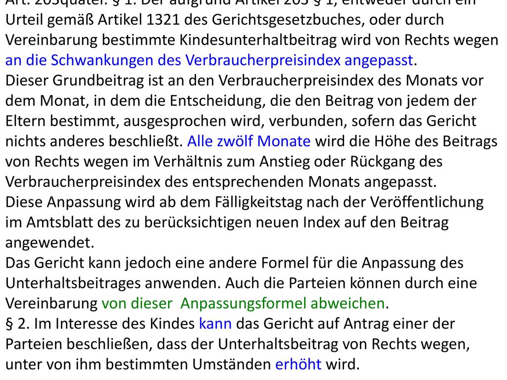 Art. 203quater. § 1. Der aufgrund Artikel 203 § 1, entweder durch ein Urteil gemäß Artikel 1321 des Gerichtsgesetzbuches, oder durch Vereinbarung bestimmte Kindesunterhaltbeitrag wird von Rechts wegen an die Schwankungen des Verbraucherpreisindex angepasst.
