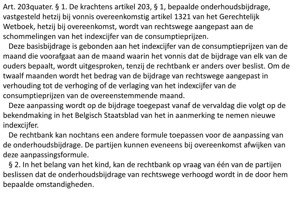 Art. 203quater. § 1. De krachtens artikel 203, § 1, bepaalde onderhoudsbijdrage, vastgesteld hetzij bij vonnis overeenkomstig artikel 1321 van het Gerechtelijk Wetboek, hetzij bij overeenkomst, wordt van rechtswege aangepast aan de schommelingen van het indexcijfer van de consumptieprijzen.