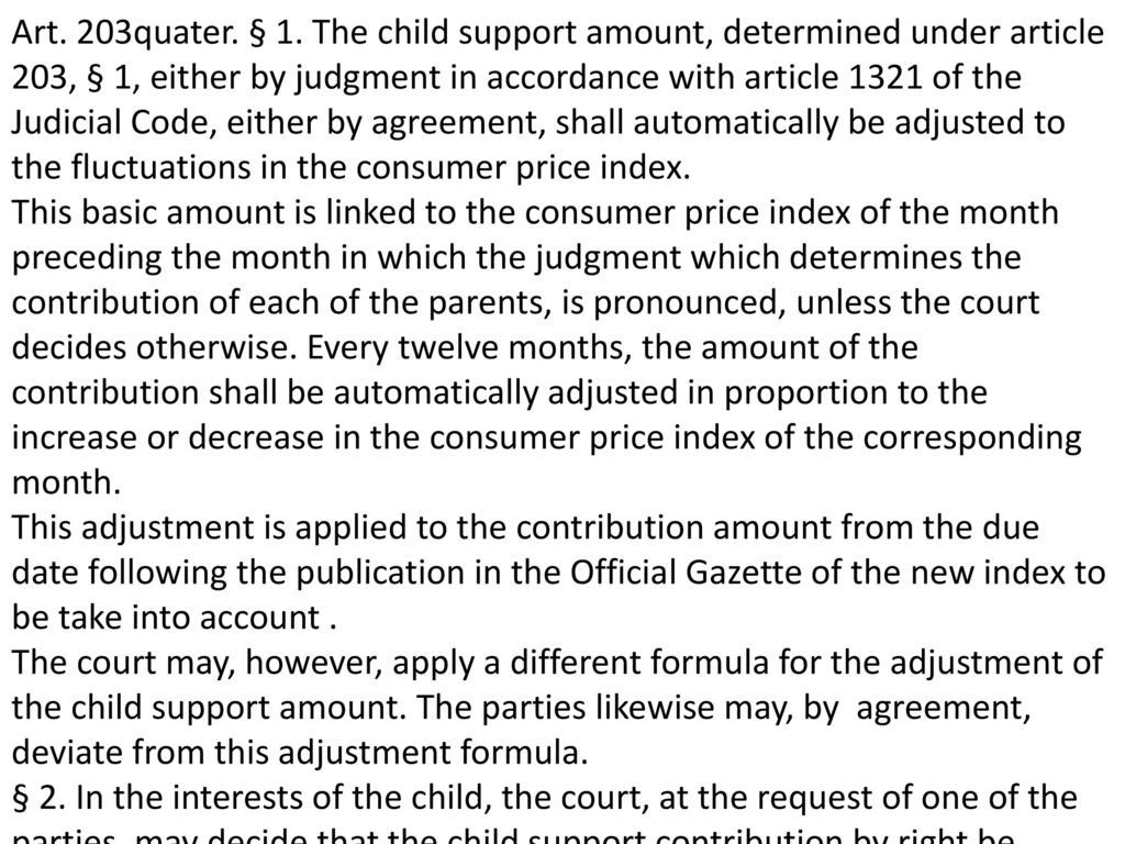 Art. 203quater. § 1. The child support amount, determined under article 203, § 1, either by judgment in accordance with article 1321 of the Judicial Code, either by agreement, shall automatically be adjusted to the fluctuations in the consumer price index.