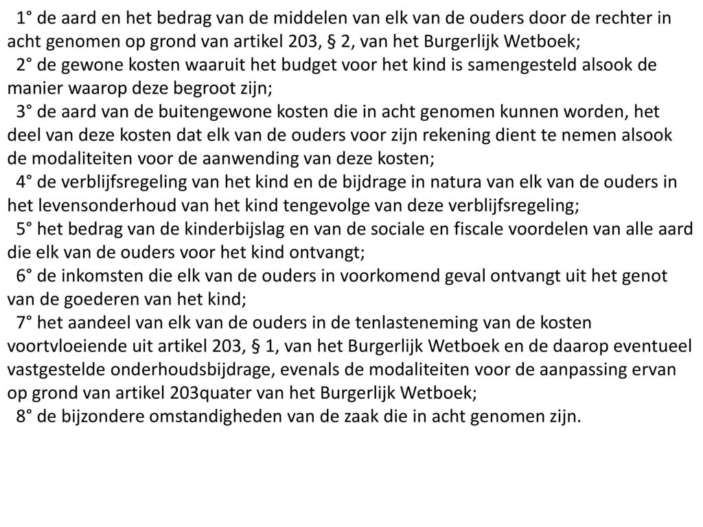 1° de aard en het bedrag van de middelen van elk van de ouders door de rechter in acht genomen op grond van artikel 203, § 2, van het Burgerlijk Wetboek;
