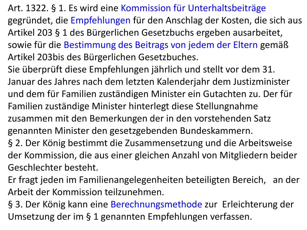 Art § 1. Es wird eine Kommission für Unterhaltsbeiträge gegründet, die Empfehlungen für den Anschlag der Kosten, die sich aus Artikel 203 § 1 des Bürgerlichen Gesetzbuchs ergeben ausarbeitet, sowie für die Bestimmung des Beitrags von jedem der Eltern gemäß Artikel 203bis des Bürgerlichen Gesetzbuches.