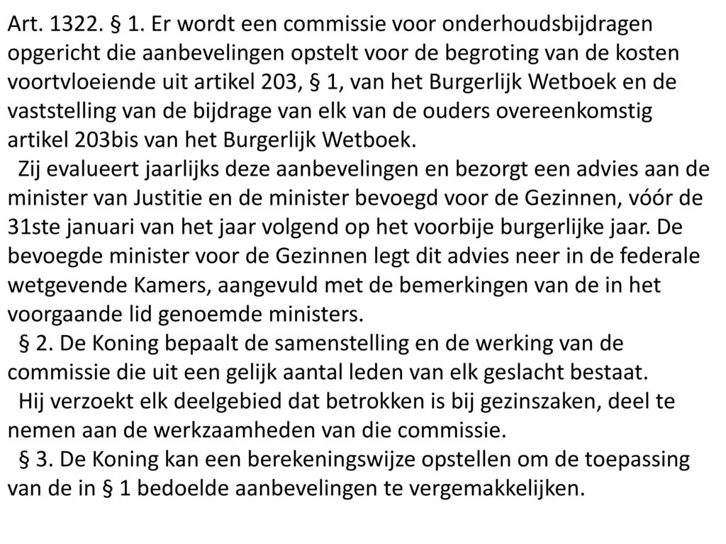 Art § 1. Er wordt een commissie voor onderhoudsbijdragen opgericht die aanbevelingen opstelt voor de begroting van de kosten voortvloeiende uit artikel 203, § 1, van het Burgerlijk Wetboek en de vaststelling van de bijdrage van elk van de ouders overeenkomstig artikel 203bis van het Burgerlijk Wetboek.