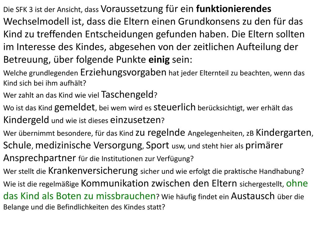 Die SFK 3 ist der Ansicht, dass Voraussetzung für ein funktionierendes Wechselmodell ist, dass die Eltern einen Grundkonsens zu den für das Kind zu treffenden Entscheidungen gefunden haben. Die Eltern sollten im Interesse des Kindes, abgesehen von der zeitlichen Aufteilung der Betreuung, über folgende Punkte einig sein: