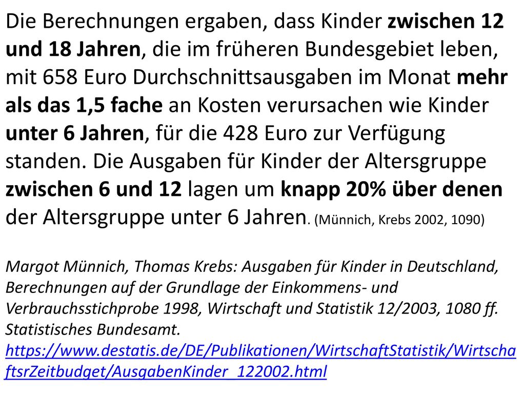 Die Berechnungen ergaben, dass Kinder zwischen 12 und 18 Jahren, die im früheren Bundesgebiet leben, mit 658 Euro Durchschnittsausgaben im Monat mehr als das 1,5 fache an Kosten verursachen wie Kinder unter 6 Jahren, für die 428 Euro zur Verfügung standen. Die Ausgaben für Kinder der Altersgruppe zwischen 6 und 12 lagen um knapp 20% über denen der Altersgruppe unter 6 Jahren. (Münnich, Krebs 2002, 1090)