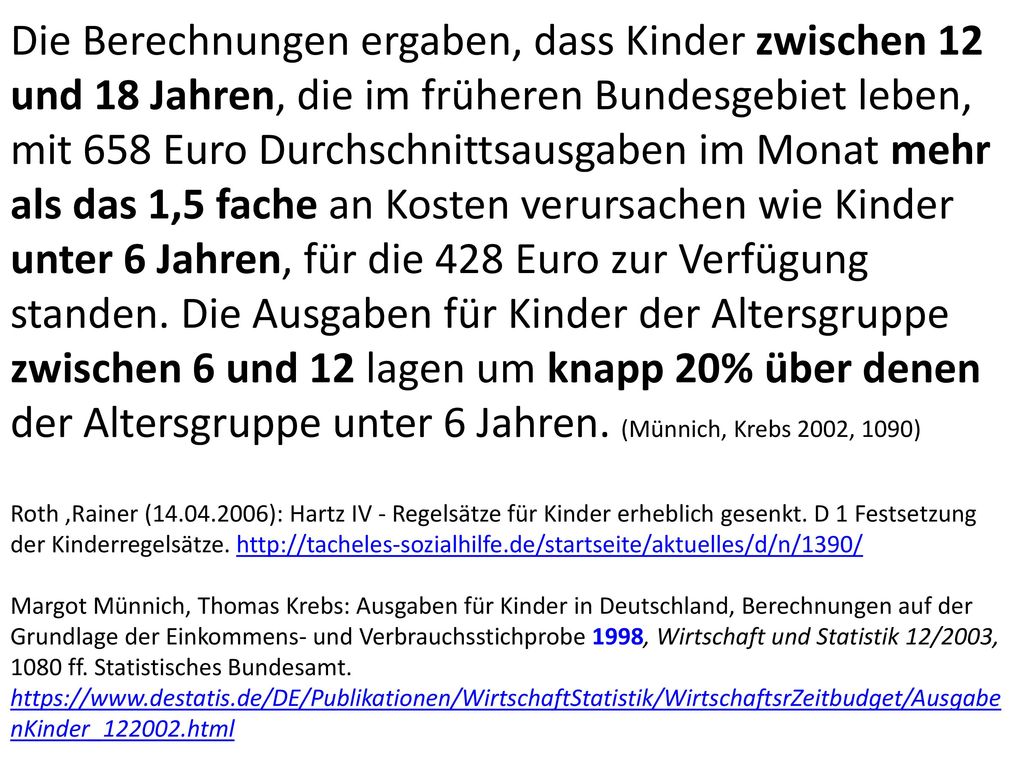 Die Berechnungen ergaben, dass Kinder zwischen 12 und 18 Jahren, die im früheren Bundesgebiet leben, mit 658 Euro Durchschnittsausgaben im Monat mehr als das 1,5 fache an Kosten verursachen wie Kinder unter 6 Jahren, für die 428 Euro zur Verfügung standen. Die Ausgaben für Kinder der Altersgruppe zwischen 6 und 12 lagen um knapp 20% über denen der Altersgruppe unter 6 Jahren. (Münnich, Krebs 2002, 1090)