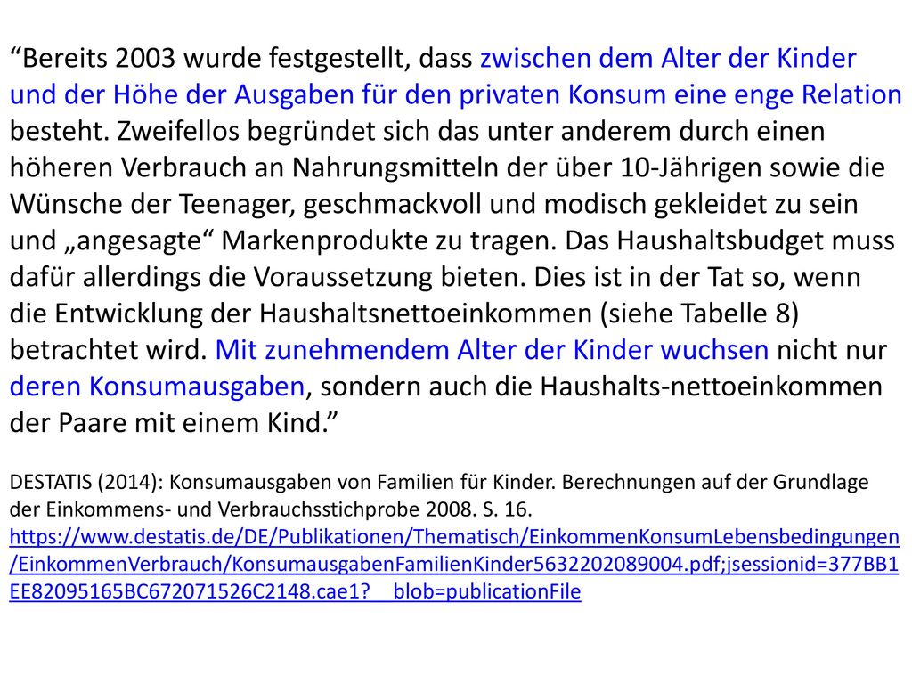 Bereits 2003 wurde festgestellt, dass zwischen dem Alter der Kinder und der Höhe der Ausgaben für den privaten Konsum eine enge Relation besteht. Zweifellos begründet sich das unter anderem durch einen höheren Verbrauch an Nahrungsmitteln der über 10-Jährigen sowie die Wünsche der Teenager, geschmackvoll und modisch gekleidet zu sein und „angesagte Markenprodukte zu tragen. Das Haushaltsbudget muss dafür allerdings die Voraussetzung bieten. Dies ist in der Tat so, wenn die Entwicklung der Haushaltsnettoeinkommen (siehe Tabelle 8) betrachtet wird. Mit zunehmendem Alter der Kinder wuchsen nicht nur deren Konsumausgaben, sondern auch die Haushalts-nettoeinkommen der Paare mit einem Kind.