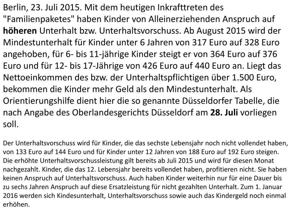 Berlin, 23. Juli Mit dem heutigen Inkrafttreten des Familienpaketes haben Kinder von Alleinerziehenden Anspruch auf höheren Unterhalt bzw. Unterhaltsvorschuss. Ab August 2015 wird der Mindestunterhalt für Kinder unter 6 Jahren von 317 Euro auf 328 Euro angehoben, für 6- bis 11-jährige Kinder steigt er von 364 Euro auf 376 Euro und für 12- bis 17-Jährige von 426 Euro auf 440 Euro an. Liegt das Nettoeinkommen des bzw. der Unterhaltspflichtigen über Euro, bekommen die Kinder mehr Geld als den Mindestunterhalt. Als Orientierungshilfe dient hier die so genannte Düsseldorfer Tabelle, die nach Angabe des Oberlandesgerichts Düsseldorf am 28. Juli vorliegen soll.