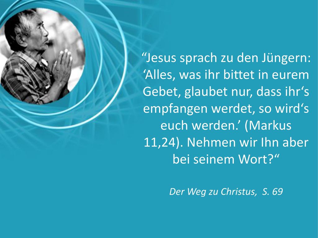 Jesus sprach zu den Jüngern: ‘Alles, was ihr bittet in eurem Gebet, glaubet nur, dass ihr‘s empfangen werdet, so wird‘s euch werden.’ (Markus 11,24). Nehmen wir Ihn aber bei seinem Wort