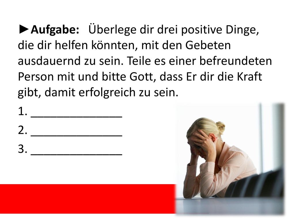 ►Aufgabe: Überlege dir drei positive Dinge, die dir helfen könnten, mit den Gebeten ausdauernd zu sein. Teile es einer befreundeten Person mit und bitte Gott, dass Er dir die Kraft gibt, damit erfolgreich zu sein.