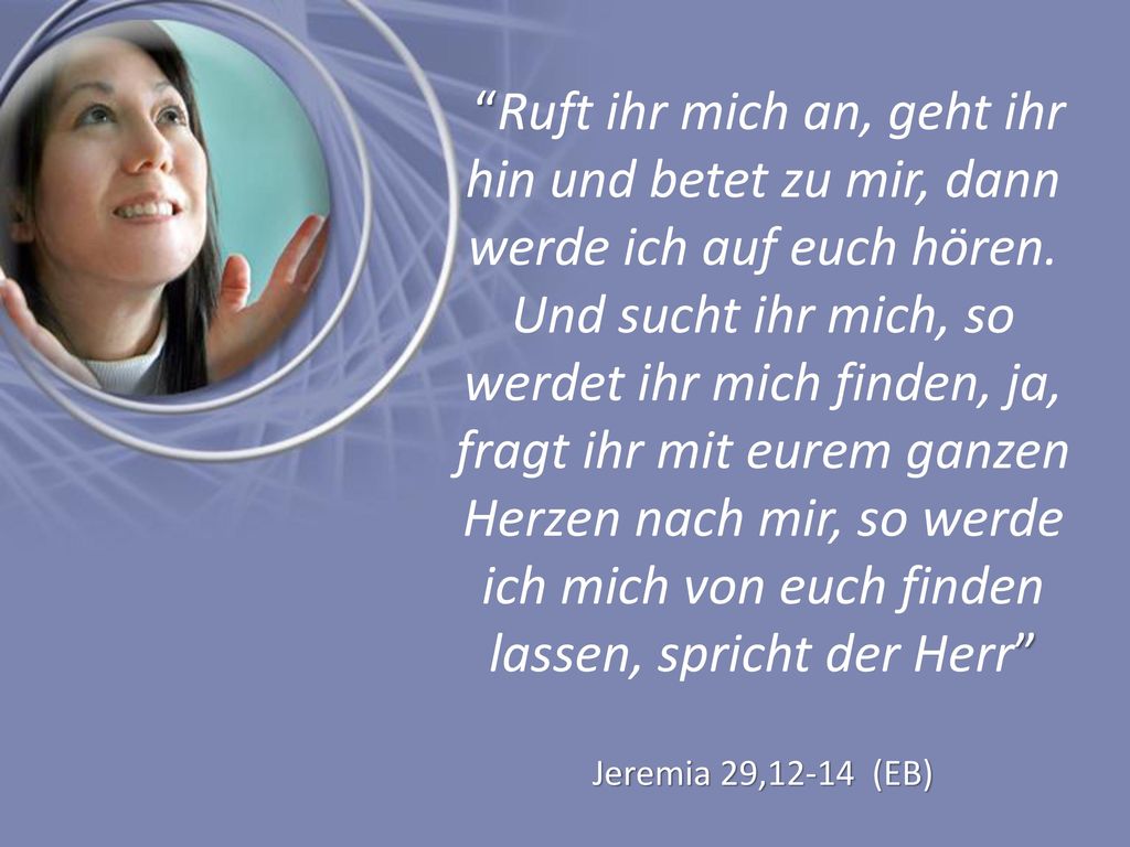 Ruft ihr mich an, geht ihr hin und betet zu mir, dann werde ich auf euch hören. Und sucht ihr mich, so werdet ihr mich finden, ja, fragt ihr mit eurem ganzen Herzen nach mir, so werde ich mich von euch finden lassen, spricht der Herr