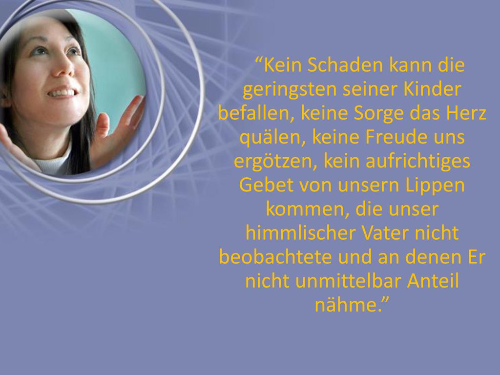 Kein Schaden kann die geringsten seiner Kinder befallen, keine Sorge das Herz quälen, keine Freude uns ergötzen, kein aufrichtiges Gebet von unsern Lippen kommen, die unser himmlischer Vater nicht beobachtete und an denen Er nicht unmittelbar Anteil nähme.