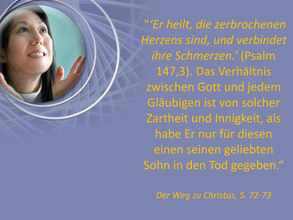 ‘Er heilt, die zerbrochenen Herzens sind, und verbindet ihre Schmerzen.’ (Psalm 147,3). Das Verhältnis zwischen Gott und jedem Gläubigen ist von solcher Zartheit und Innigkeit, als habe Er nur für diesen einen seinen geliebten Sohn in den Tod gegeben.