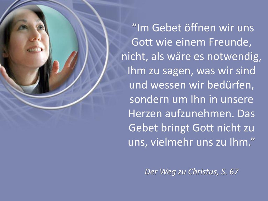 Im Gebet öffnen wir uns Gott wie einem Freunde, nicht, als wäre es notwendig, Ihm zu sagen, was wir sind und wessen wir bedürfen, sondern um Ihn in unsere Herzen aufzunehmen. Das Gebet bringt Gott nicht zu uns, vielmehr uns zu Ihm.