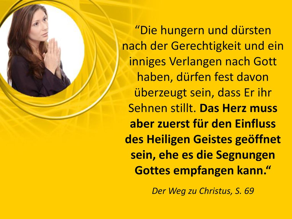 Die hungern und dürsten nach der Gerechtigkeit und ein inniges Verlangen nach Gott haben, dürfen fest davon überzeugt sein, dass Er ihr Sehnen stillt. Das Herz muss aber zuerst für den Einfluss des Heiligen Geistes geöffnet sein, ehe es die Segnungen Gottes empfangen kann.