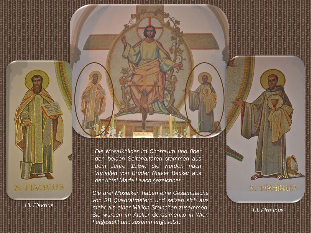 Die Mosaikbilder im Chorraum und über den beiden Seitenaltären stammen aus dem Jahre Sie wurden nach Vorlagen von Bruder Notker Becker aus der Abtei Maria Laach gezeichnet.