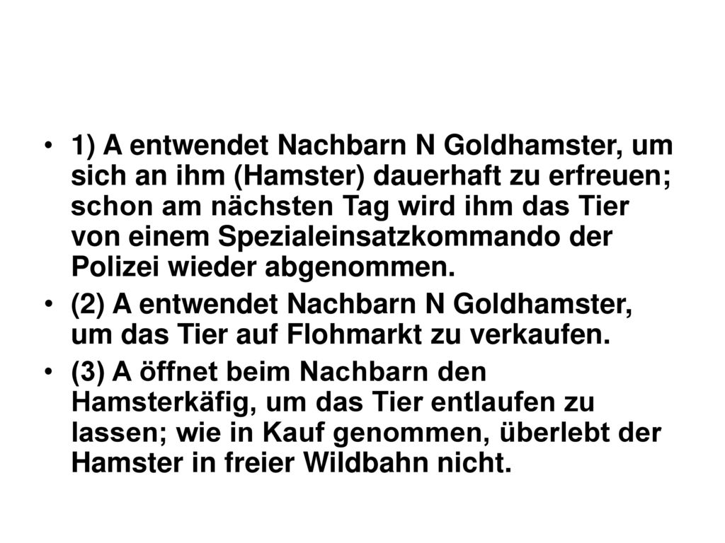 1) A entwendet Nachbarn N Goldhamster, um sich an ihm (Hamster) dauerhaft zu erfreuen; schon am nächsten Tag wird ihm das Tier von einem Spezialeinsatzkommando der Polizei wieder abgenommen.