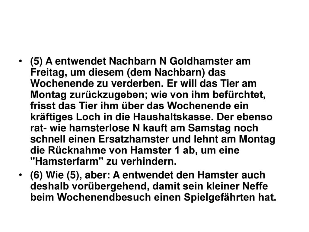 (5) A entwendet Nachbarn N Goldhamster am Freitag, um diesem (dem Nachbarn) das Wochenende zu verderben. Er will das Tier am Montag zurückzugeben; wie von ihm befürchtet, frisst das Tier ihm über das Wochenende ein kräftiges Loch in die Haushaltskasse. Der ebenso rat- wie hamsterlose N kauft am Samstag noch schnell einen Ersatzhamster und lehnt am Montag die Rücknahme von Hamster 1 ab, um eine Hamsterfarm zu verhindern.