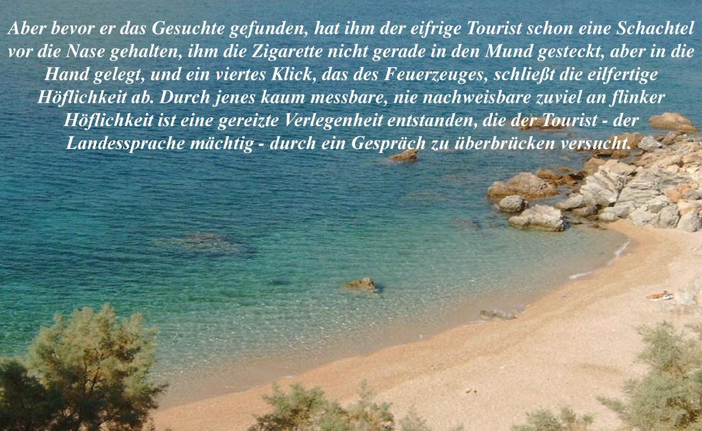 Aber bevor er das Gesuchte gefunden, hat ihm der eifrige Tourist schon eine Schachtel vor die Nase gehalten, ihm die Zigarette nicht gerade in den Mund gesteckt, aber in die Hand gelegt, und ein viertes Klick, das des Feuerzeuges, schließt die eilfertige Höflichkeit ab.