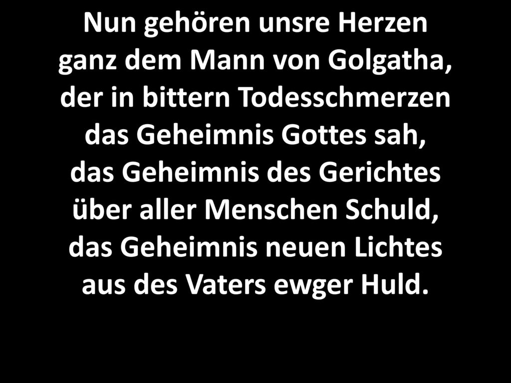 Nun gehören unsre Herzen ganz dem Mann von Golgatha, der in bittern Todesschmerzen das Geheimnis Gottes sah, das Geheimnis des Gerichtes über aller Menschen Schuld, das Geheimnis neuen Lichtes aus des Vaters ewger Huld.