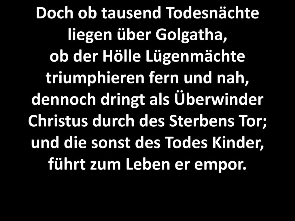 Doch ob tausend Todesnächte liegen über Golgatha, ob der Hölle Lügenmächte triumphieren fern und nah, dennoch dringt als Überwinder Christus durch des Sterbens Tor; und die sonst des Todes Kinder, führt zum Leben er empor.