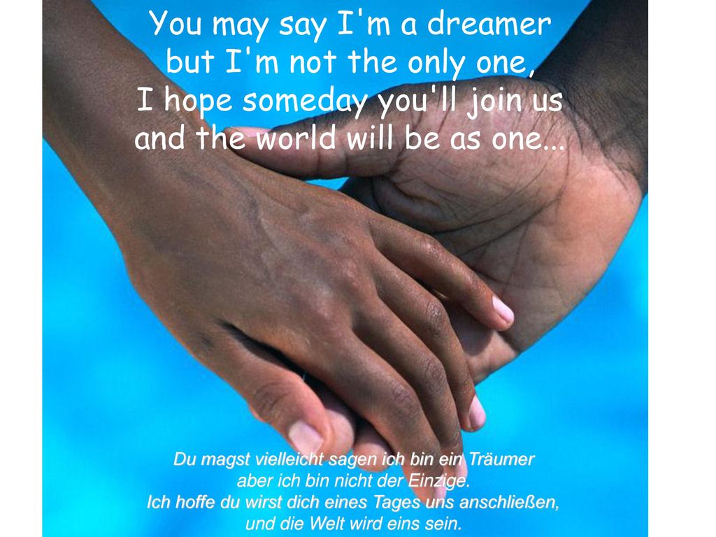 You may say I m a dreamer but I m not the only one, I hope someday you ll join us and the world will be as one...