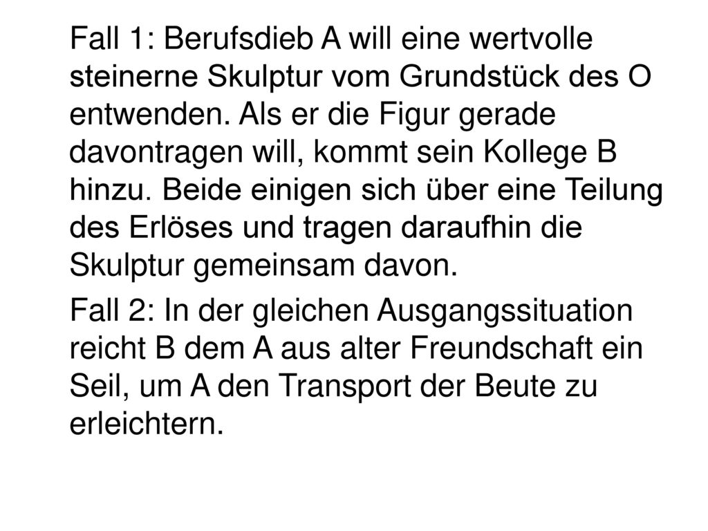 Fall 1: Berufsdieb A will eine wertvolle steinerne Skulptur vom Grundstück des O entwenden. Als er die Figur gerade davontragen will, kommt sein Kollege B hinzu. Beide einigen sich über eine Teilung des Erlöses und tragen daraufhin die Skulptur gemeinsam davon.