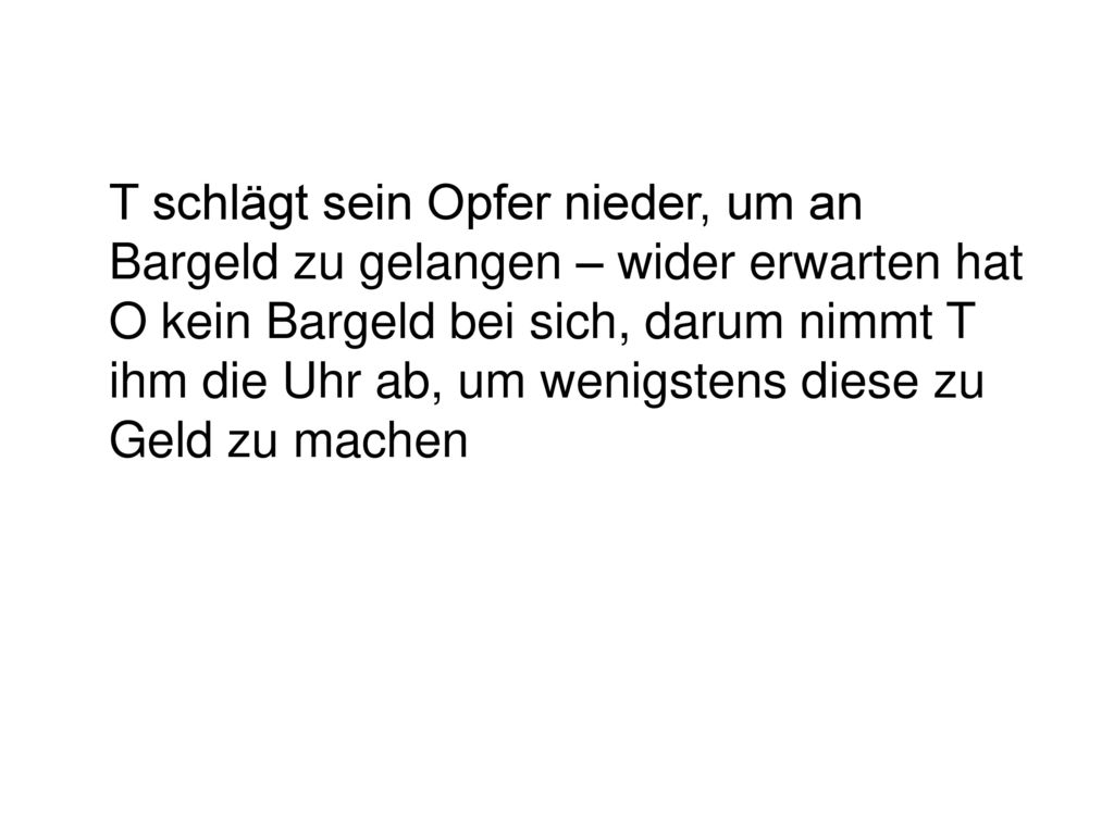 T schlägt sein Opfer nieder, um an Bargeld zu gelangen – wider erwarten hat O kein Bargeld bei sich, darum nimmt T ihm die Uhr ab, um wenigstens diese zu Geld zu machen