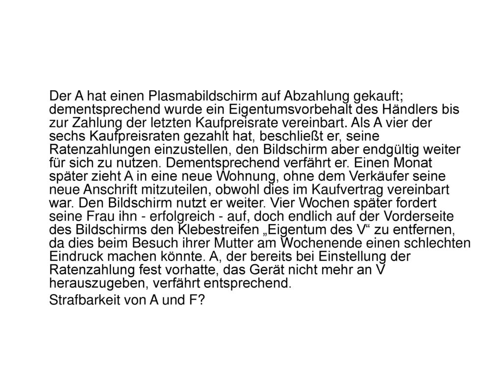 Der A hat einen Plasmabildschirm auf Abzahlung gekauft; dementsprechend wurde ein Eigentumsvorbehalt des Händlers bis zur Zahlung der letzten Kaufpreisrate vereinbart. Als A vier der sechs Kaufpreisraten gezahlt hat, beschließt er, seine Ratenzahlungen einzustellen, den Bildschirm aber endgültig weiter für sich zu nutzen. Dementsprechend verfährt er. Einen Monat später zieht A in eine neue Wohnung, ohne dem Verkäufer seine neue Anschrift mitzuteilen, obwohl dies im Kaufvertrag vereinbart war. Den Bildschirm nutzt er weiter. Vier Wochen später fordert seine Frau ihn - erfolgreich - auf, doch endlich auf der Vorderseite des Bildschirms den Klebestreifen „Eigentum des V zu entfernen, da dies beim Besuch ihrer Mutter am Wochenende einen schlechten Eindruck machen könnte. A, der bereits bei Einstellung der Ratenzahlung fest vorhatte, das Gerät nicht mehr an V herauszugeben, verfährt entsprechend.