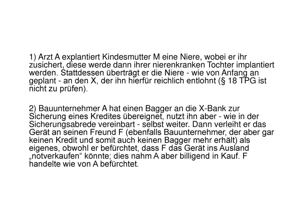 1) Arzt A explantiert Kindesmutter M eine Niere, wobei er ihr zusichert, diese werde dann ihrer nierenkranken Tochter implantiert werden. Stattdessen überträgt er die Niere - wie von Anfang an geplant - an den X, der ihn hierfür reichlich entlohnt (§ 18 TPG ist nicht zu prüfen).