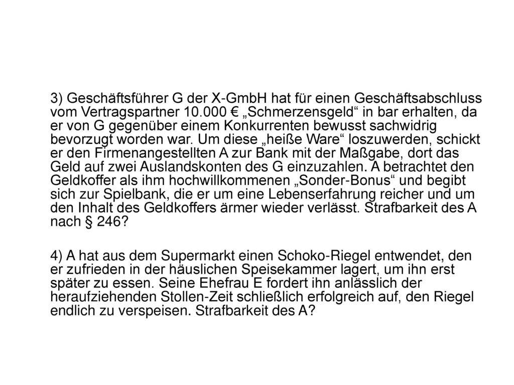 3) Geschäftsführer G der X-GmbH hat für einen Geschäftsabschluss vom Vertragspartner € „Schmerzensgeld in bar erhalten, da er von G gegenüber einem Konkurrenten bewusst sachwidrig bevorzugt worden war. Um diese „heiße Ware loszuwerden, schickt er den Firmenangestellten A zur Bank mit der Maßgabe, dort das Geld auf zwei Auslandskonten des G einzuzahlen. A betrachtet den Geldkoffer als ihm hochwillkommenen „Sonder-Bonus und begibt sich zur Spielbank, die er um eine Lebenserfahrung reicher und um den Inhalt des Geldkoffers ärmer wieder verlässt. Strafbarkeit des A nach § 246