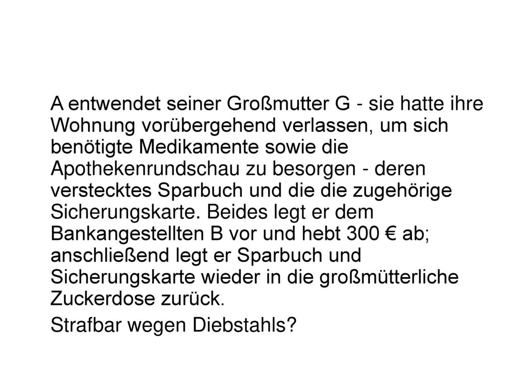 A entwendet seiner Großmutter G - sie hatte ihre Wohnung vorübergehend verlassen, um sich benötigte Medikamente sowie die Apothekenrundschau zu besorgen - deren verstecktes Sparbuch und die die zugehörige Sicherungskarte. Beides legt er dem Bankangestellten B vor und hebt 300 € ab; anschließend legt er Sparbuch und Sicherungskarte wieder in die großmütterliche Zuckerdose zurück.