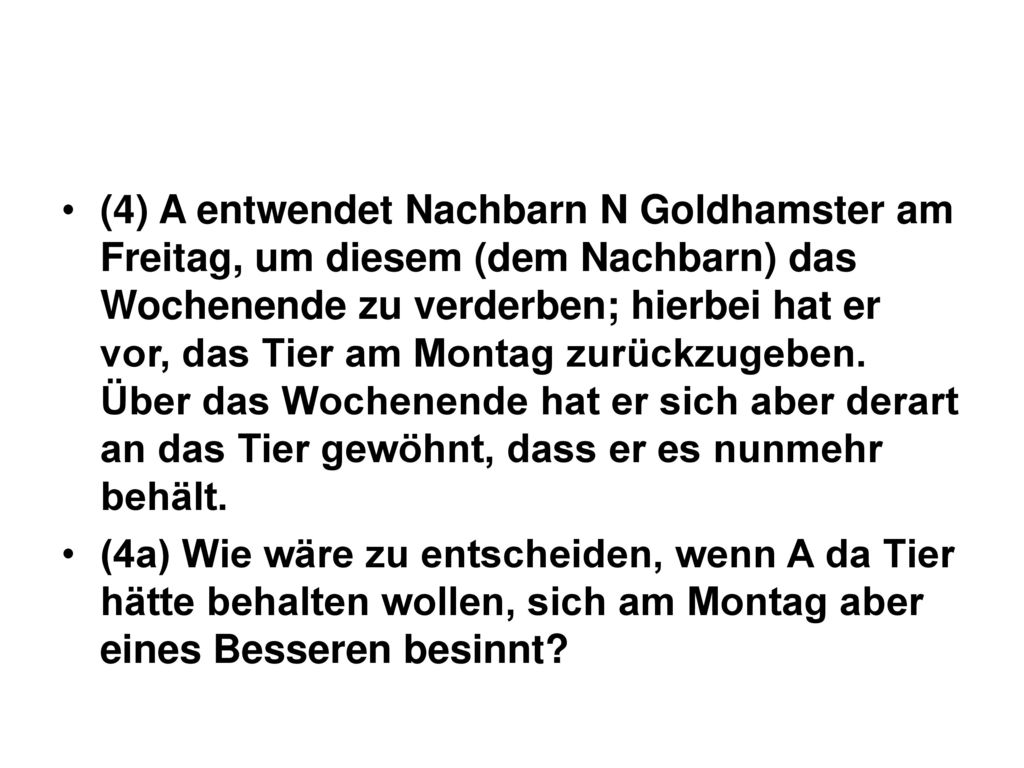 (4) A entwendet Nachbarn N Goldhamster am Freitag, um diesem (dem Nachbarn) das Wochenende zu verderben; hierbei hat er vor, das Tier am Montag zurückzugeben. Über das Wochenende hat er sich aber derart an das Tier gewöhnt, dass er es nunmehr behält.
