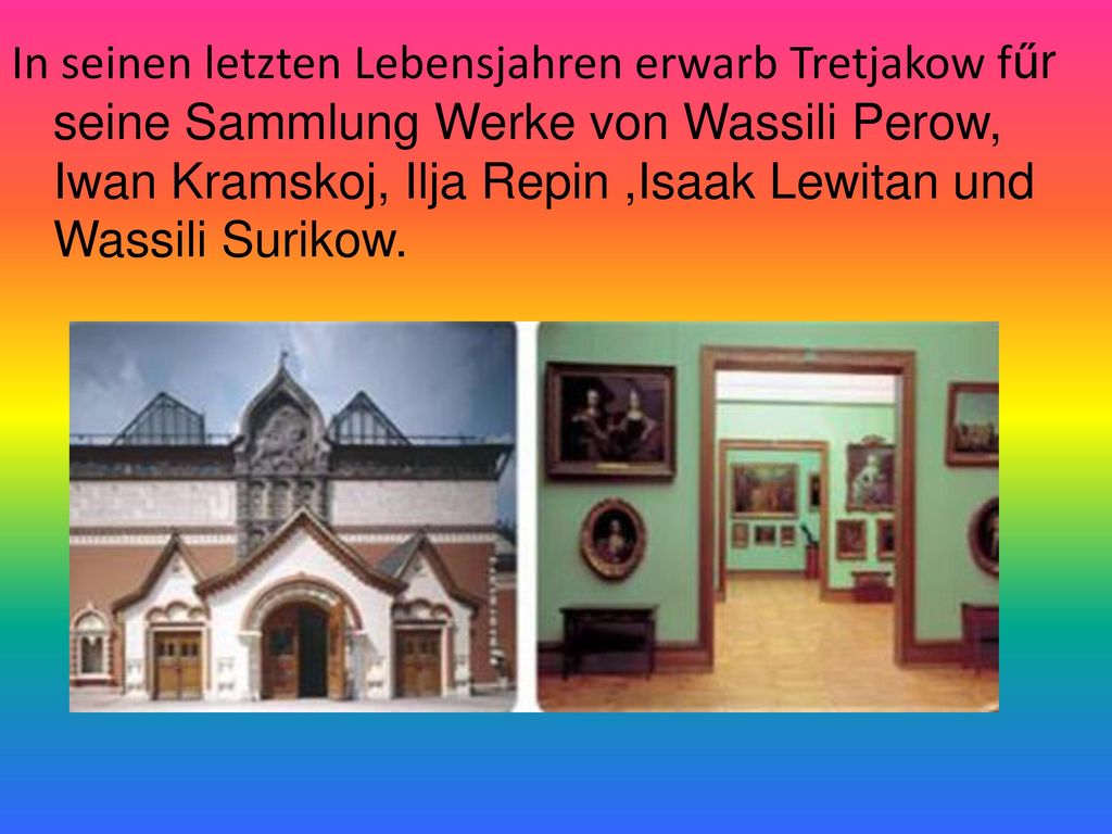 In seinen letzten Lebensjahren erwarb Tretjakow fűr seine Sammlung Werke von Wassili Perow, Iwan Kramskoj, Ilja Repin ,Isaak Lewitan und Wassili Surikow.