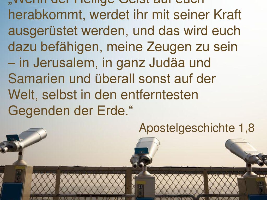 „Wenn der Heilige Geist auf euch herabkommt, werdet ihr mit seiner Kraft ausgerüstet werden, und das wird euch dazu befähigen, meine Zeugen zu sein – in Jerusalem, in ganz Judäa und Samarien und überall sonst auf der Welt, selbst in den entferntesten Gegenden der Erde.