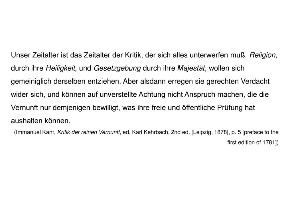 Unser Zeitalter ist das Zeitalter der Kritik, der sich alles unterwerfen muß. Religion, durch ihre Heiligkeit, und Gesetzgebung durch ihre Majestät, wollen sich gemeiniglich derselben entziehen. Aber alsdann erregen sie gerechten Verdacht wider sich, und können auf unverstellte Achtung nicht Anspruch machen, die die Vernunft nur demjenigen bewilligt, was ihre freie und öffentliche Prüfung hat aushalten können.