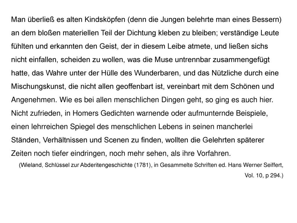 Man überließ es alten Kindsköpfen (denn die Jungen belehrte man eines Bessern) an dem bloßen materiellen Teil der Dichtung kleben zu bleiben; verständige Leute fühlten und erkannten den Geist, der in diesem Leibe atmete, und ließen sichs nicht einfallen, scheiden zu wollen, was die Muse untrennbar zusammengefügt hatte, das Wahre unter der Hülle des Wunderbaren, und das Nützliche durch eine Mischungskunst, die nicht allen geoffenbart ist, vereinbart mit dem Schönen und Angenehmen. Wie es bei allen menschlichen Dingen geht, so ging es auch hier. Nicht zufrieden, in Homers Gedichten warnende oder aufmunternde Beispiele, einen lehrreichen Spiegel des menschlichen Lebens in seinen mancherlei Ständen, Verhältnissen und Scenen zu finden, wollten die Gelehrten späterer Zeiten noch tiefer eindringen, noch mehr sehen, als ihre Vorfahren.