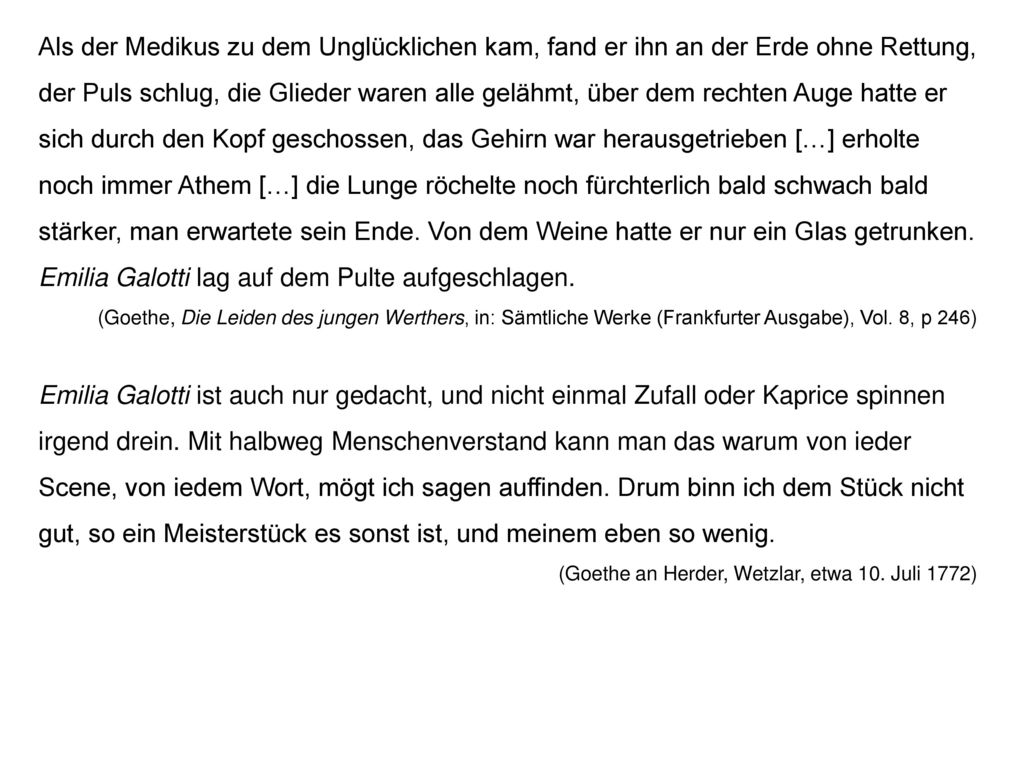 Als der Medikus zu dem Unglücklichen kam, fand er ihn an der Erde ohne Rettung, der Puls schlug, die Glieder waren alle gelähmt, über dem rechten Auge hatte er sich durch den Kopf geschossen, das Gehirn war herausgetrieben […] erholte noch immer Athem […] die Lunge röchelte noch fürchterlich bald schwach bald stärker, man erwartete sein Ende. Von dem Weine hatte er nur ein Glas getrunken. Emilia Galotti lag auf dem Pulte aufgeschlagen.