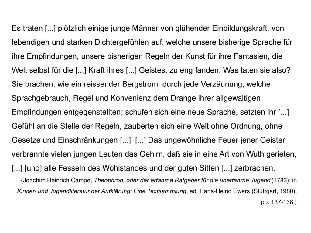 Es traten [...] plötzlich einige junge Männer von glühender Einbildungskraft, von lebendigen und starken Dichtergefühlen auf, welche unsere bisherige Sprache für ihre Empfindungen, unsere bisherigen Regeln der Kunst für ihre Fantasien, die Welt selbst für die [...] Kraft ihres [...] Geistes, zu eng fanden. Was taten sie also Sie brachen, wie ein reissender Bergstrom, durch jede Verzäunung, welche Sprachgebrauch, Regel und Konvenienz dem Drange ihrer allgewaltigen Empfindungen entgegenstellten; schufen sich eine neue Sprache, setzten ihr [...] Gefühl an die Stelle der Regeln, zauberten sich eine Welt ohne Ordnung, ohne Gesetze und Einschränkungen [...]. [...] Das ungewöhnliche Feuer jener Geister verbrannte vielen jungen Leuten das Gehirn, daß sie in eine Art von Wuth gerieten, [...] [und] alle Fesseln des Wohlstandes und der guten Sitten [...] zerbrachen.