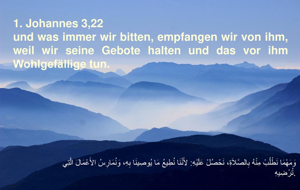 1. Johannes 3,22 und was immer wir bitten, empfangen wir von ihm, weil wir seine Gebote halten und das vor ihm Wohlgefällige tun.