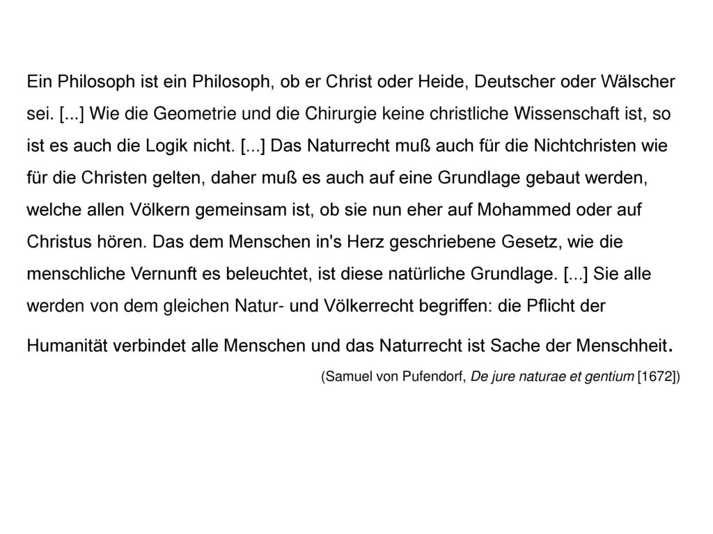 Ein Philosoph ist ein Philosoph, ob er Christ oder Heide, Deutscher oder Wälscher sei. [...] Wie die Geometrie und die Chirurgie keine christliche Wissenschaft ist, so ist es auch die Logik nicht. [...] Das Naturrecht muß auch für die Nichtchristen wie für die Christen gelten, daher muß es auch auf eine Grundlage gebaut werden, welche allen Völkern gemeinsam ist, ob sie nun eher auf Mohammed oder auf Christus hören. Das dem Menschen in s Herz geschriebene Gesetz, wie die menschliche Vernunft es beleuchtet, ist diese natürliche Grundlage. [...] Sie alle werden von dem gleichen Natur- und Völkerrecht begriffen: die Pflicht der Humanität verbindet alle Menschen und das Naturrecht ist Sache der Menschheit.