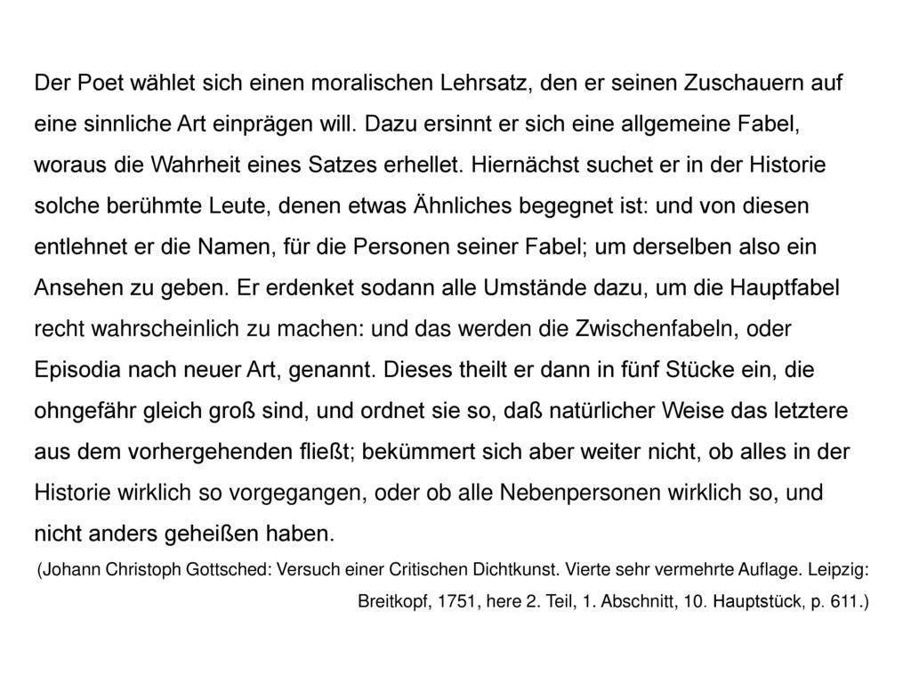 Der Poet wählet sich einen moralischen Lehrsatz, den er seinen Zuschauern auf eine sinnliche Art einprägen will. Dazu ersinnt er sich eine allgemeine Fabel, woraus die Wahrheit eines Satzes erhellet. Hiernächst suchet er in der Historie solche berühmte Leute, denen etwas Ähnliches begegnet ist: und von diesen entlehnet er die Namen, für die Personen seiner Fabel; um derselben also ein Ansehen zu geben. Er erdenket sodann alle Umstände dazu, um die Hauptfabel recht wahrscheinlich zu machen: und das werden die Zwischenfabeln, oder Episodia nach neuer Art, genannt. Dieses theilt er dann in fünf Stücke ein, die ohngefähr gleich groß sind, und ordnet sie so, daß natürlicher Weise das letztere aus dem vorhergehenden fließt; bekümmert sich aber weiter nicht, ob alles in der Historie wirklich so vorgegangen, oder ob alle Nebenpersonen wirklich so, und nicht anders geheißen haben.