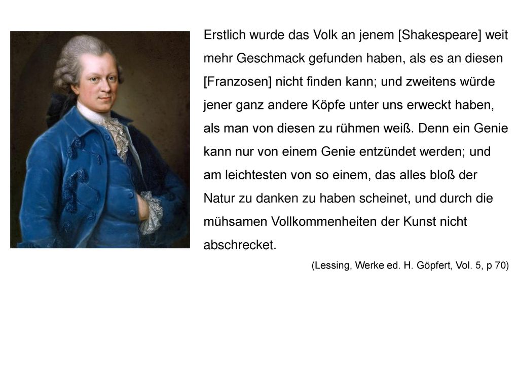 Erstlich wurde das Volk an jenem [Shakespeare] weit mehr Geschmack gefunden haben, als es an diesen [Franzosen] nicht finden kann; und zweitens würde jener ganz andere Köpfe unter uns erweckt haben, als man von diesen zu rühmen weiß. Denn ein Genie kann nur von einem Genie entzündet werden; und am leichtesten von so einem, das alles bloß der Natur zu danken zu haben scheinet, und durch die mühsamen Vollkommenheiten der Kunst nicht abschrecket.