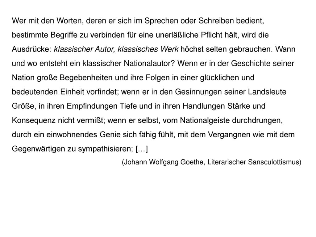 Wer mit den Worten, deren er sich im Sprechen oder Schreiben bedient, bestimmte Begriffe zu verbinden für eine unerläßliche Pflicht hält, wird die Ausdrücke: klassischer Autor, klassisches Werk höchst selten gebrauchen. Wann und wo entsteht ein klassischer Nationalautor Wenn er in der Geschichte seiner Nation große Begebenheiten und ihre Folgen in einer glücklichen und bedeutenden Einheit vorfindet; wenn er in den Gesinnungen seiner Landsleute Größe, in ihren Empfindungen Tiefe und in ihren Handlungen Stärke und Konsequenz nicht vermißt; wenn er selbst, vom Nationalgeiste durchdrungen, durch ein einwohnendes Genie sich fähig fühlt, mit dem Vergangnen wie mit dem Gegenwärtigen zu sympathisieren; […]
