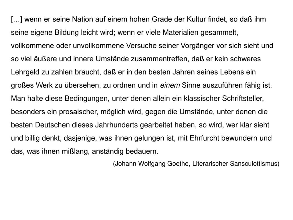 […] wenn er seine Nation auf einem hohen Grade der Kultur findet, so daß ihm seine eigene Bildung leicht wird; wenn er viele Materialien gesammelt, vollkommene oder unvollkommene Versuche seiner Vorgänger vor sich sieht und so viel äußere und innere Umstände zusammentreffen, daß er kein schweres Lehrgeld zu zahlen braucht, daß er in den besten Jahren seines Lebens ein großes Werk zu übersehen, zu ordnen und in einem Sinne auszuführen fähig ist. Man halte diese Bedingungen, unter denen allein ein klassischer Schriftsteller, besonders ein prosaischer, möglich wird, gegen die Umstände, unter denen die besten Deutschen dieses Jahrhunderts gearbeitet haben, so wird, wer klar sieht und billig denkt, dasjenige, was ihnen gelungen ist, mit Ehrfurcht bewundern und das, was ihnen mißlang, anständig bedauern.