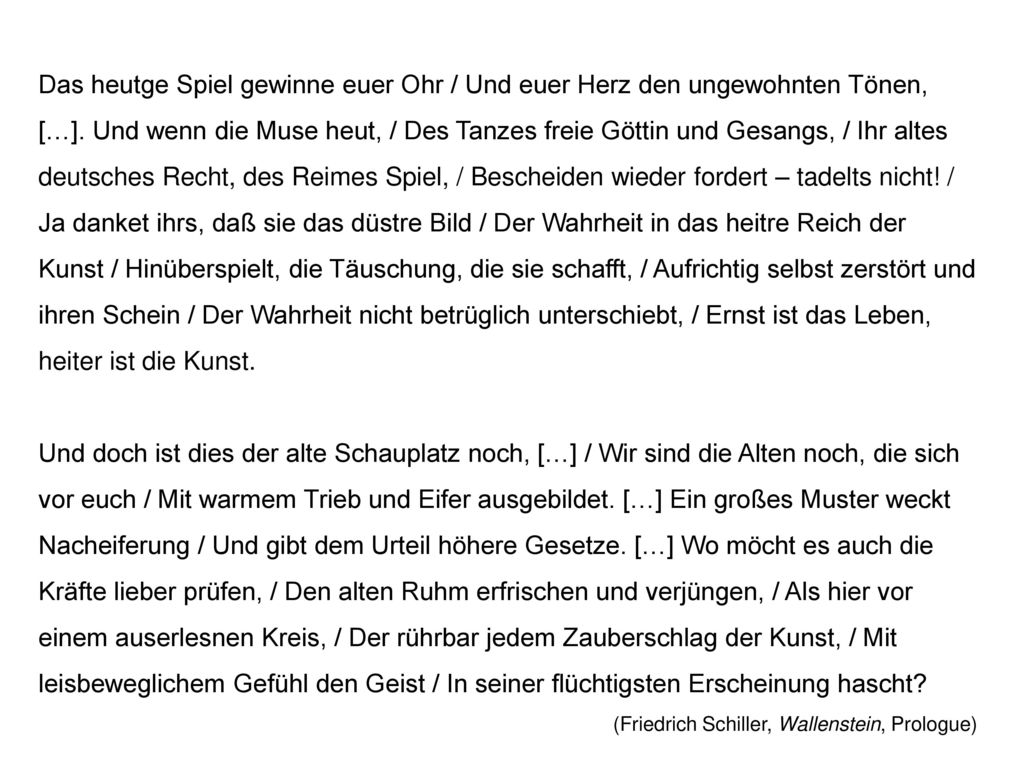 Das heutge Spiel gewinne euer Ohr / Und euer Herz den ungewohnten Tönen, […]. Und wenn die Muse heut, / Des Tanzes freie Göttin und Gesangs, / Ihr altes deutsches Recht, des Reimes Spiel, / Bescheiden wieder fordert – tadelts nicht! / Ja danket ihrs, daß sie das düstre Bild / Der Wahrheit in das heitre Reich der Kunst / Hinüberspielt, die Täuschung, die sie schafft, / Aufrichtig selbst zerstört und ihren Schein / Der Wahrheit nicht betrüglich unterschiebt, / Ernst ist das Leben, heiter ist die Kunst.