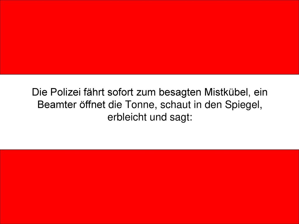 Die Polizei fährt sofort zum besagten Mistkübel, ein Beamter öffnet die Tonne, schaut in den Spiegel, erbleicht und sagt: