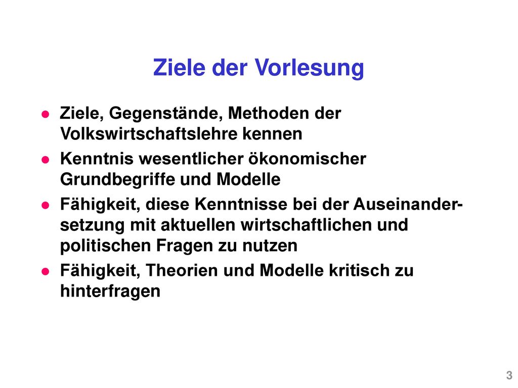 Ziele der Vorlesung Ziele, Gegenstände, Methoden der Volkswirtschaftslehre kennen. Kenntnis wesentlicher ökonomischer Grundbegriffe und Modelle.