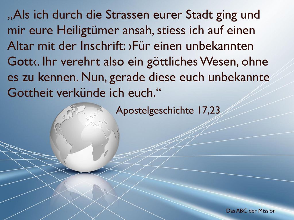 „Als ich durch die Strassen eurer Stadt ging und mir eure Heiligtümer ansah, stiess ich auf einen Altar mit der Inschrift: ›Für einen unbekannten Gott‹. Ihr verehrt also ein göttliches Wesen, ohne es zu kennen. Nun, gerade diese euch unbekannte Gottheit verkünde ich euch.