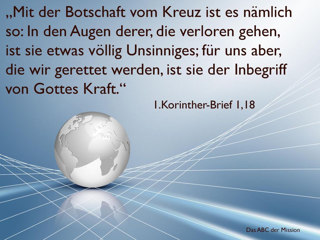 „Mit der Botschaft vom Kreuz ist es nämlich so: In den Augen derer, die verloren gehen, ist sie etwas völlig Unsinniges; für uns aber, die wir gerettet werden, ist sie der Inbegriff von Gottes Kraft.