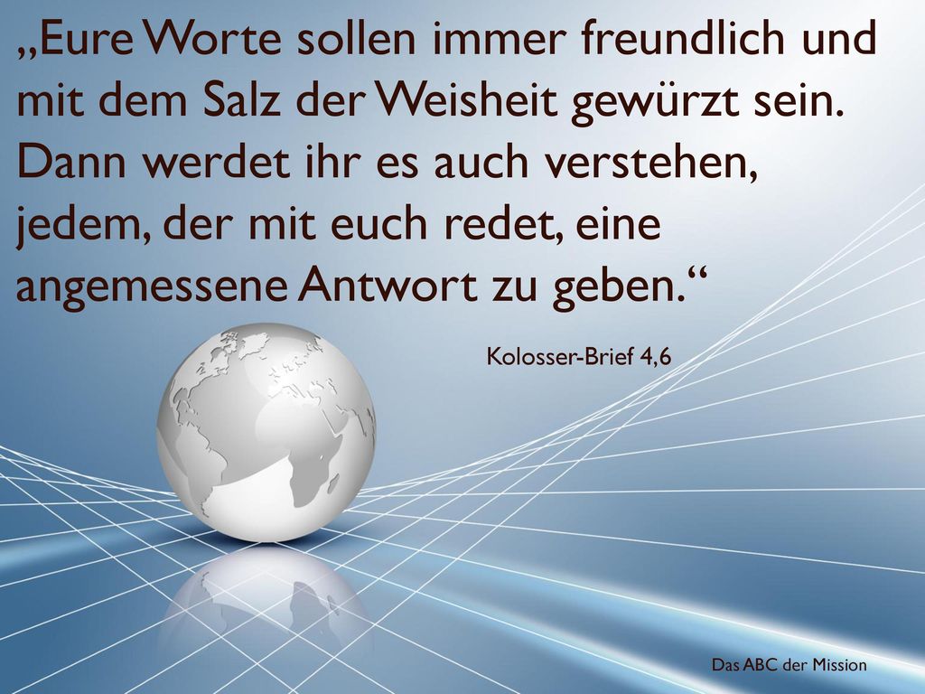 „Eure Worte sollen immer freundlich und mit dem Salz der Weisheit gewürzt sein. Dann werdet ihr es auch verstehen, jedem, der mit euch redet, eine angemessene Antwort zu geben.